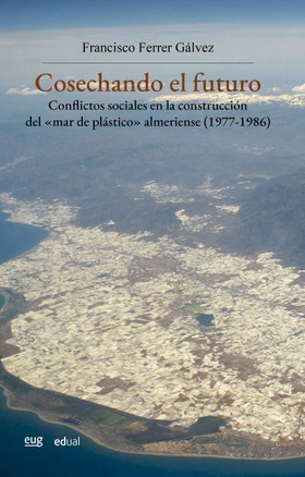 Cosechando el futuro. Conflictos sociales en la construcción del "mar de plástico" almeriense (1977-1986)